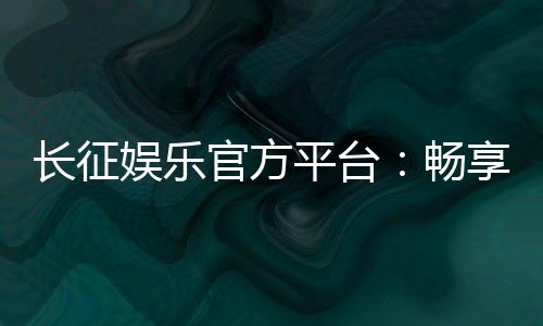 长征娱乐官方平台：畅享顶级棋牌与电子游艺的豪华体验