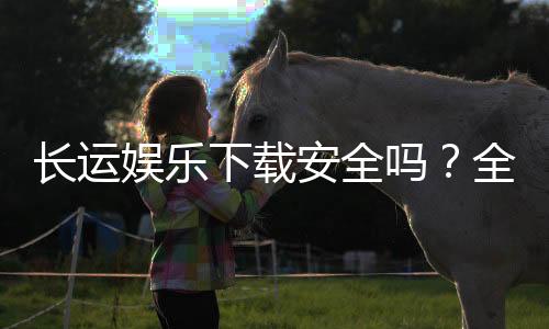 长运娱乐下载安全吗？全面解析平台安全性与下载注意事项