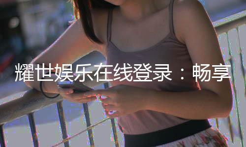 耀世娱乐在线登录:畅享顶级棋牌电游的奢华体验