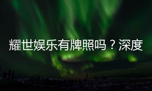 耀世娱乐有牌照吗？深度解析其合法性与牌照详情