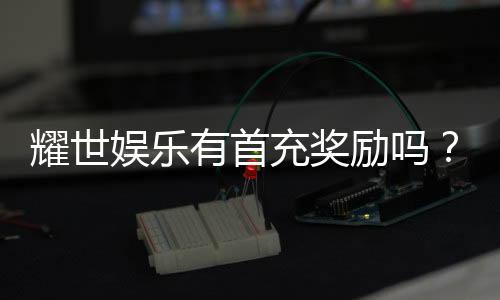 耀世娱乐有首充奖励吗?新人首充福利大揭秘