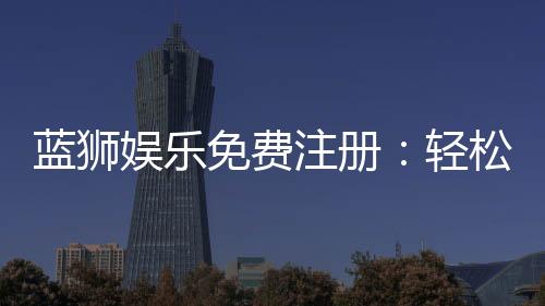 蓝狮娱乐免费注册：轻松领取新手礼包畅享顶级棋牌体验