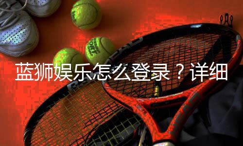 蓝狮娱乐怎么登录?详细步骤与常见问题解答