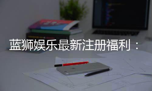 蓝狮娱乐最新注册福利:新会员专享豪礼与首存优惠