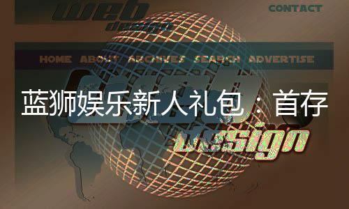蓝狮娱乐新人礼包:首存豪礼与高返水等你拿