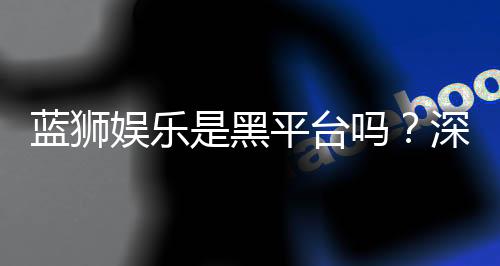 蓝狮娱乐是黑平台吗?深度解析其真实性与玩家体验