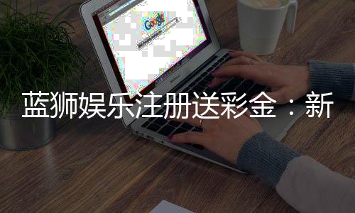 蓝狮娱乐注册送彩金:新手首存礼包与高返水福利详解