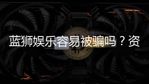 蓝狮娱乐容易被骗吗？资深玩家揭秘防骗技巧与平台安全性