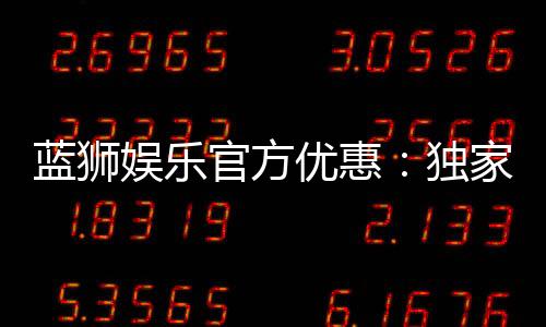 蓝狮娱乐官方优惠：独家福利与高额返水等你来拿