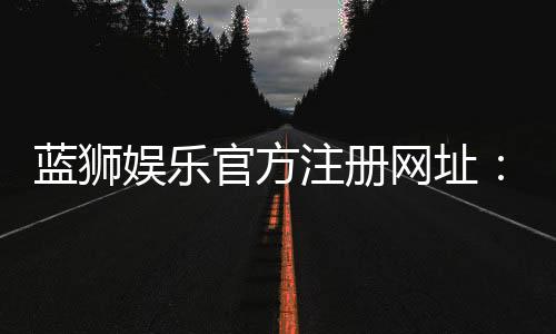 蓝狮娱乐官方注册网址：轻松获取最新官网入口与优惠活动