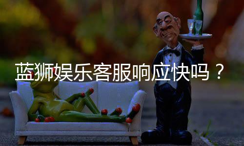 蓝狮娱乐客服响应快吗？实测体验告诉你答案