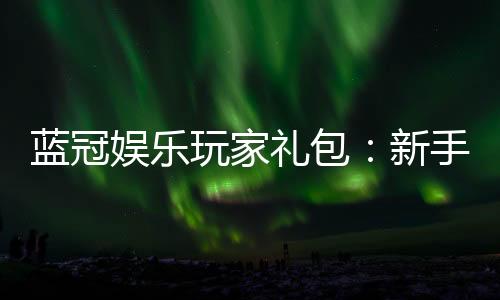 蓝冠娱乐玩家礼包：新手必领的豪华福利与实战技巧