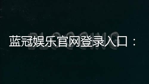 蓝冠娱乐官网登录入口：畅享顶级棋牌电游的尊贵体验