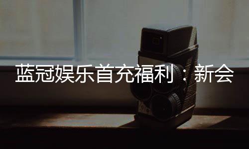 蓝冠娱乐首充福利：新会员专享高额返利与独家礼包