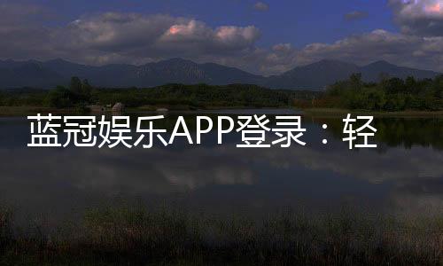 蓝冠娱乐APP登录：轻松畅玩棋牌电游的必备神器