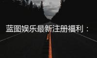 蓝图娱乐最新注册福利：新会员专享豪礼与首存优惠详解