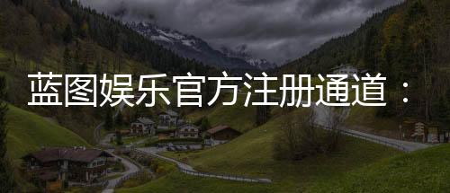 蓝图娱乐官方注册通道：快速开户指南与独家优惠解析
