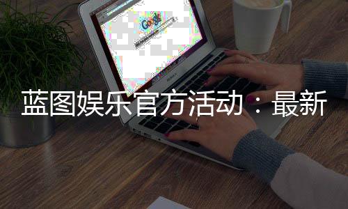蓝图娱乐官方活动:最新优惠与独家福利等你来享