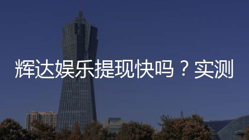辉达娱乐提现快吗？实测到账速度与玩家经验分享