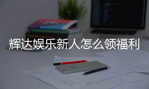 辉达娱乐新人怎么领福利?手把手教你轻松获取首存礼金