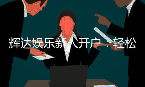 辉达娱乐新人开户:轻松注册即享豪华首存礼遇