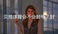 贝博体育会不会封号？封号原因、申诉流程与合规使用指南