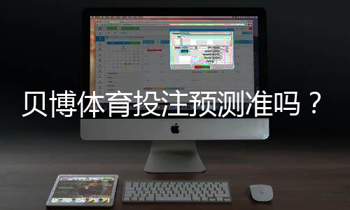 贝博体育投注预测准吗？一文看懂准确率、原理与实战验证