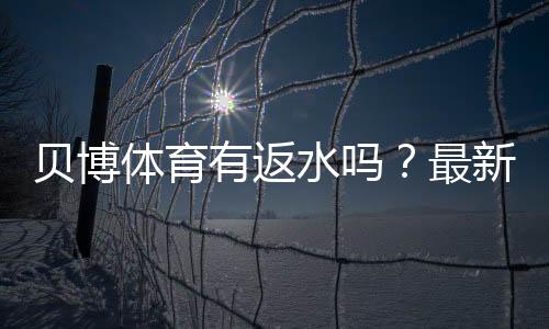 贝博体育有返水吗？最新返水规则、返还比例与领取提现全攻略
