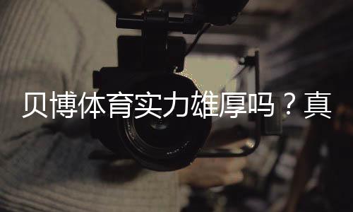 贝博体育实力雄厚吗?真实评测:资质、平台安全与用户口碑一次看懂