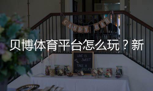 贝博体育平台怎么玩？新手注册、充值、投注与提款安全完整攻略