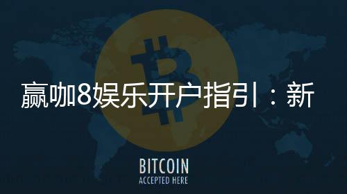 赢咖8娱乐开户指引:新手必看的快速注册与首存攻略