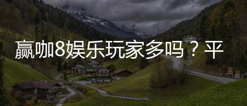 赢咖8娱乐玩家多吗?平台人气火爆真实玩家体验分享