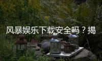 风暴娱乐下载安全吗？揭秘平台真实安全性及下载避坑指南