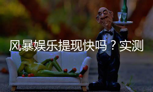 风暴娱乐提现快吗?实测3分钟到账的极速体验分享