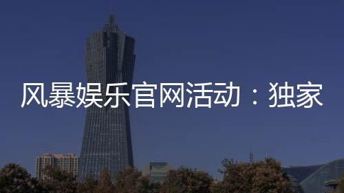 风暴娱乐官网活动：独家福利与限时优惠火热进行中