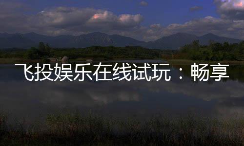 飞投娱乐在线试玩:畅享顶级电子游艺的试玩盛宴