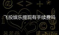 飞投娱乐提现有手续费吗?手续费标准及到账时间详解