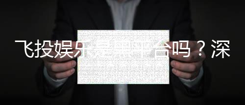 飞投娱乐是黑平台吗？深度解析其安全性及玩家真实评价