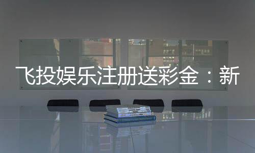 飞投娱乐注册送彩金:新人豪礼首存即赠888彩金