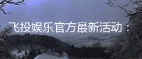 飞投娱乐官方最新活动：限时福利与惊喜大奖等你来拿