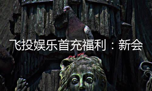 飞投娱乐首充福利：新会员专享高额返利与独家礼包