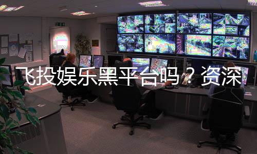 飞投娱乐黑平台吗？资深玩家揭秘其真伪与风险