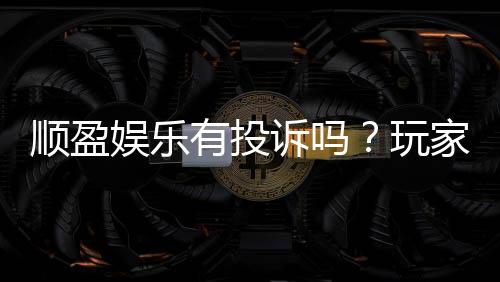 顺盈娱乐有投诉吗?玩家真实反馈与平台服务解析