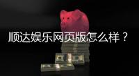 顺达娱乐网页版怎么样？资深玩家带你全面评测体验