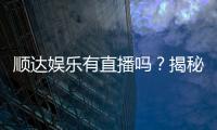 顺达娱乐有直播吗？揭秘平台真人直播与特色游戏体验