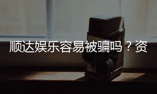 顺达娱乐容易被骗吗？资深玩家揭秘防骗技巧与平台真相