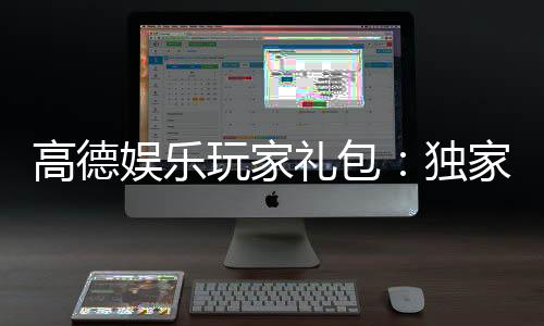 高德娱乐玩家礼包：独家福利与领取攻略大揭秘