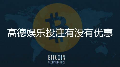 高德娱乐投注有没有优惠？最新优惠活动及领取攻略大揭秘