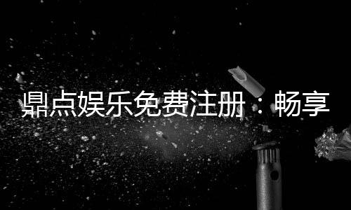 鼎点娱乐免费注册：畅享豪华礼包与顶级游戏体验
