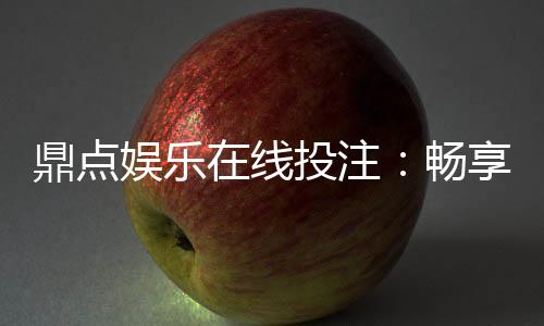 鼎点娱乐在线投注:畅享真人娱乐与电子游艺的双重魅力